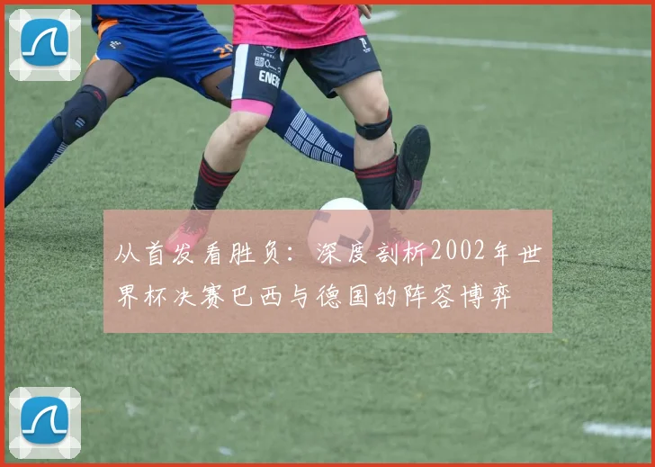 从首发看胜负:深度剖析2002年世界杯决赛巴西与德国的阵容博弈