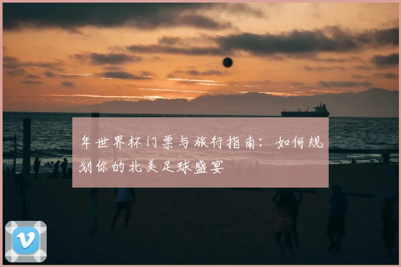 年世界杯门票与旅行指南:如何规划你的北美足球盛宴