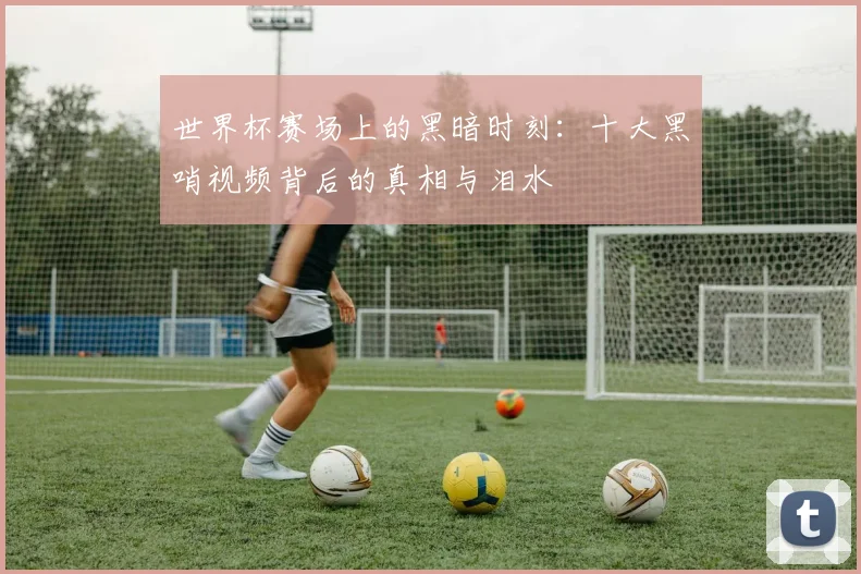 世界杯赛场上的黑暗时刻：十大黑哨视频背后的真相与泪水