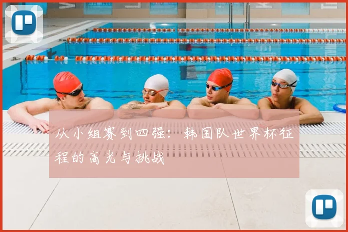 从小组赛到四强：韩国队世界杯征程的高光与挑战