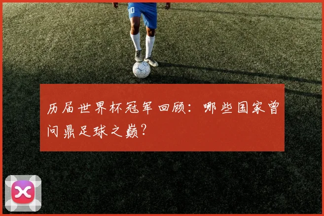 历届世界杯冠军回顾：哪些国家曾问鼎足球之巅？