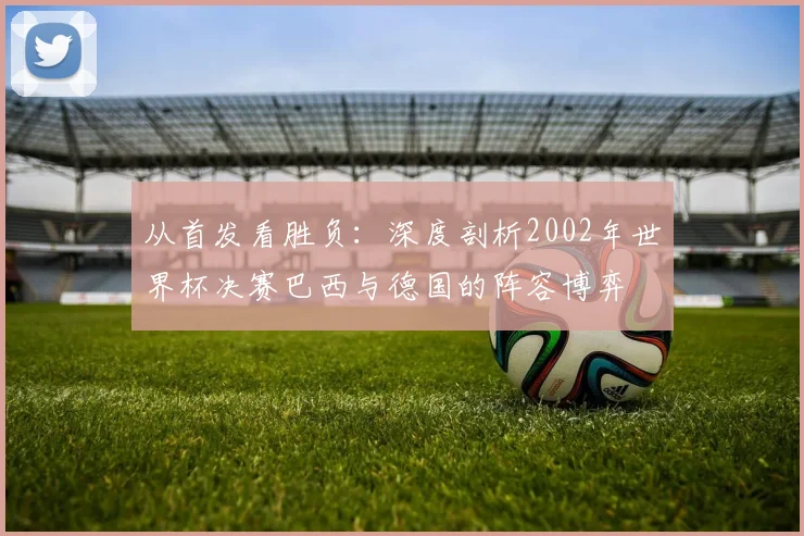 从首发看胜负:深度剖析2002年世界杯决赛巴西与德国的阵容博弈