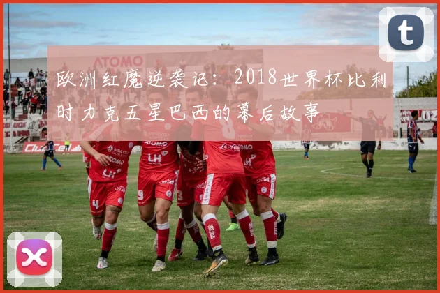 欧洲红魔逆袭记：2018世界杯比利时力克五星巴西的幕后故事