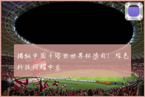揭秘中国卡塔尔世界杯项目：绿色科技闪耀中东