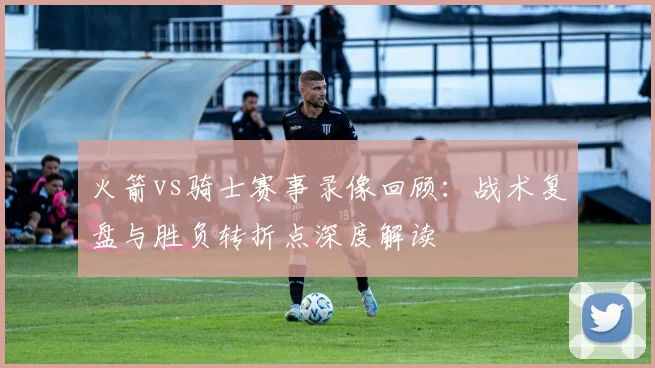 火箭vs骑士赛事录像回顾：战术复盘与胜负转折点深度解读