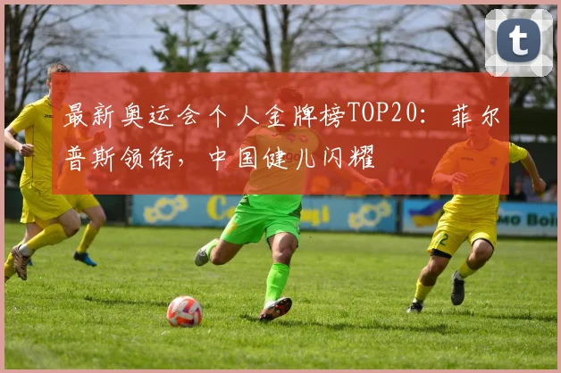 最新奥运会个人金牌榜TOP20：菲尔普斯领衔，中国健儿闪耀