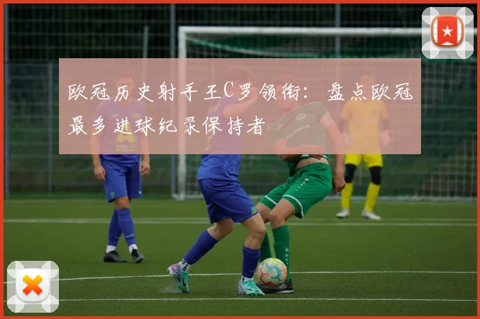 欧冠历史射手王C罗领衔：盘点欧冠最多进球纪录保持者