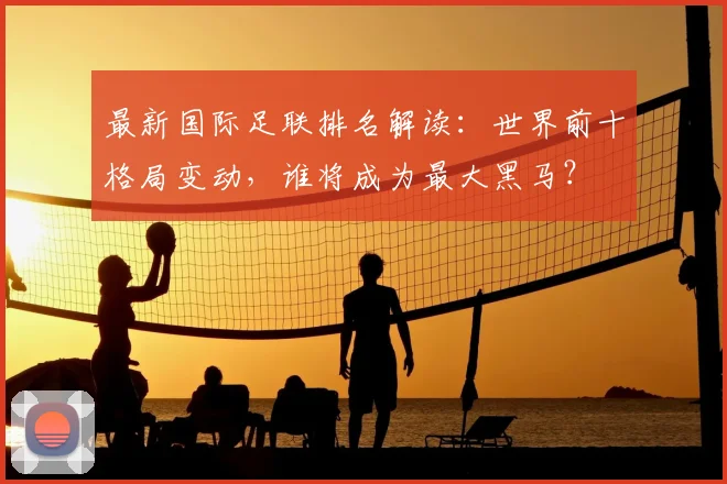 最新国际足联排名解读：世界前十格局变动，谁将成为最大黑马？