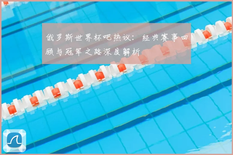 俄罗斯世界杯吧热议：经典赛事回顾与冠军之路深度解析