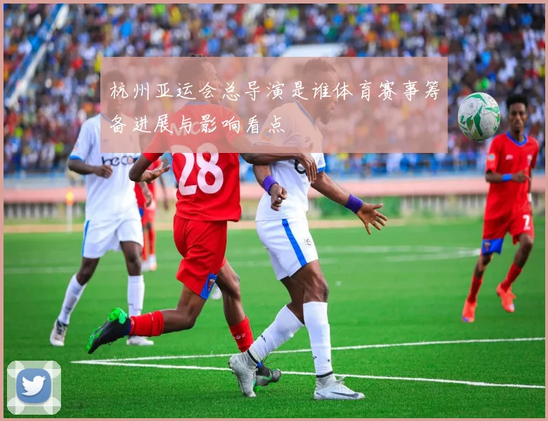 杭州亚运会总导演是谁体育赛事筹备进展与影响看点