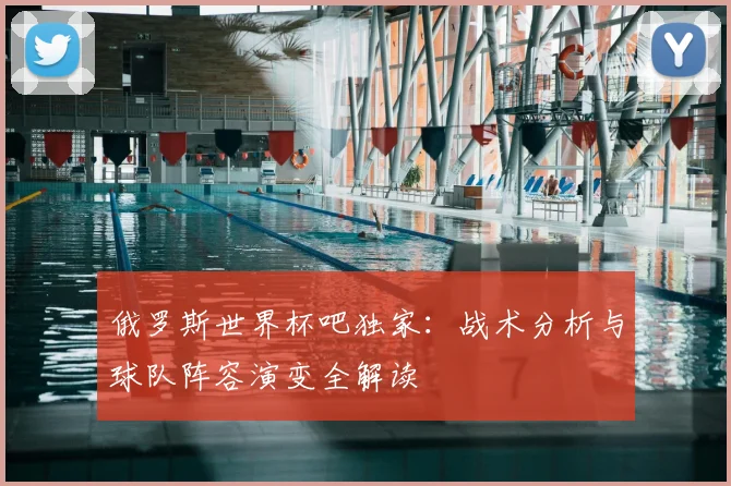 俄罗斯世界杯吧独家：战术分析与球队阵容演变全解读