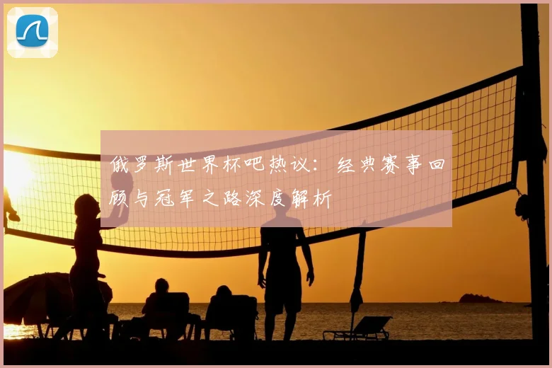俄罗斯世界杯吧热议：经典赛事回顾与冠军之路深度解析