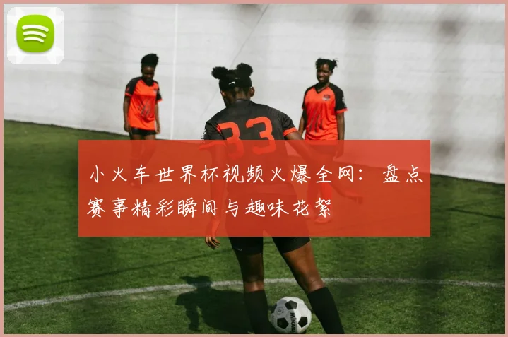 小火车世界杯视频火爆全网：盘点赛事精彩瞬间与趣味花絮