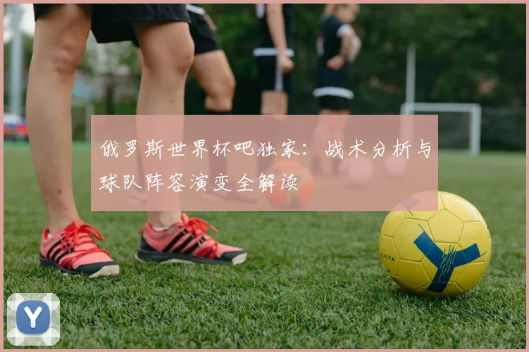 俄罗斯世界杯吧独家：战术分析与球队阵容演变全解读