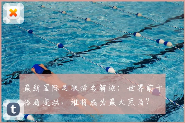 最新国际足联排名解读：世界前十格局变动，谁将成为最大黑马？