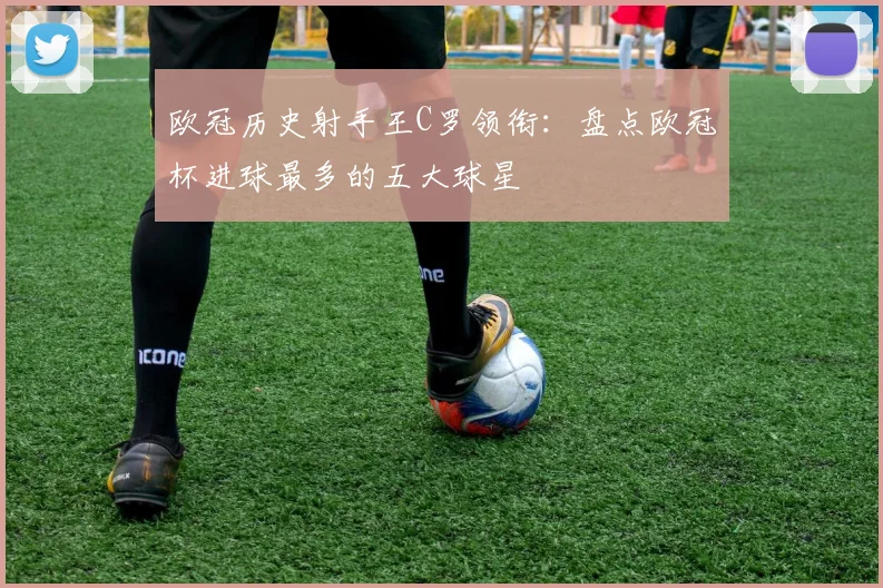 欧冠历史射手王C罗领衔：盘点欧冠杯进球最多的五大球星